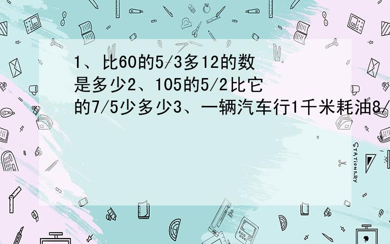 1、比60的5/3多12的数是多少2、105的5/2比它的7/5少多少3、一辆汽车行1千米耗油8/3千克.照这样计算,行56千米耗油多少千克?耗油84千克可行多少千米.4、服务店有72件男士服装,按每件售价240元卖