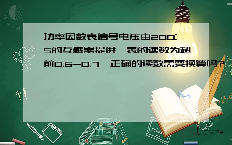 功率因数表信号电压由200:5的互感器提供,表的读数为超前0.6-0.7,正确的读数需要换算吗?