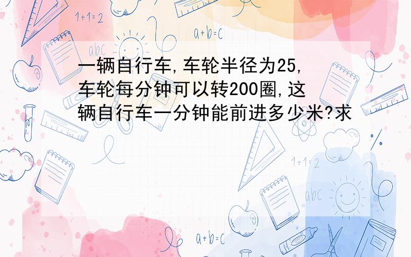 一辆自行车,车轮半径为25,车轮每分钟可以转200圈,这辆自行车一分钟能前进多少米?求