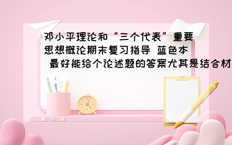 邓小平理论和“三个代表”重要思想概论期末复习指导 蓝色本 最好能给个论述题的答案尤其是结合材料