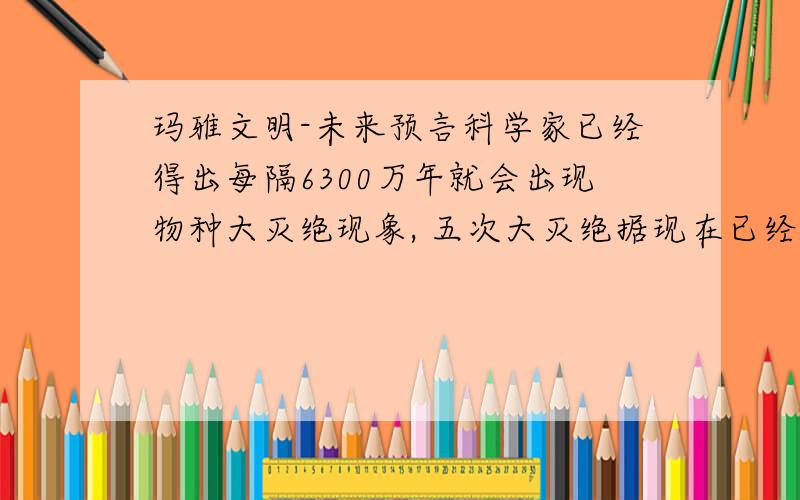 玛雅文明-未来预言科学家已经得出每隔6300万年就会出现物种大灭绝现象, 五次大灭绝据现在已经相隔6500万年,太阳系的运行已经穿越了银河系的中心部分,并向北偏移. 这个玛雅文明不可能预