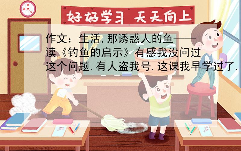 作文：生活,那诱惑人的鱼——读《钓鱼的启示》有感我没问过这个问题.有人盗我号.这课我早学过了.盗我号的人去死!