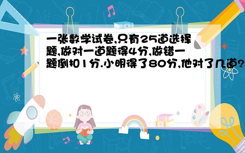 一张数学试卷,只有25道选择题,做对一道题得4分,做错一题倒扣1分.小明得了80分,他对了几道?错了几道?