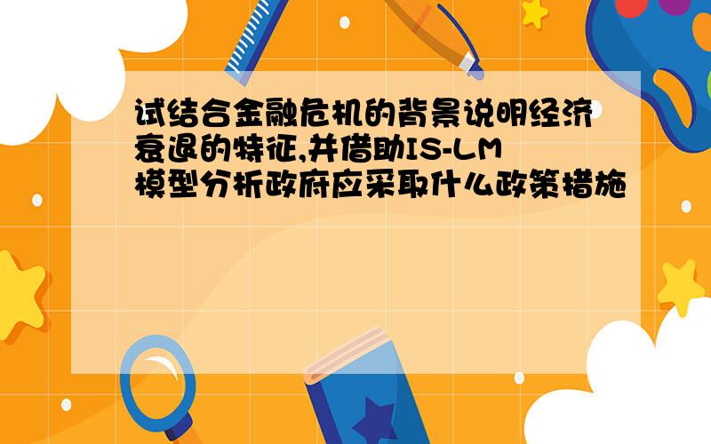 试结合金融危机的背景说明经济衰退的特征,并借助IS-LM模型分析政府应采取什么政策措施