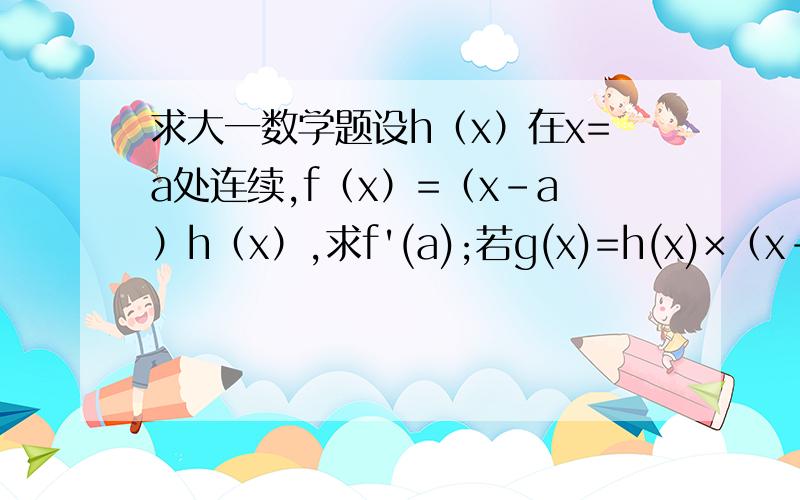 求大一数学题设h（x）在x=a处连续,f（x）=（x-a）h（x）,求f'(a);若g(x)=h(x)×（x-a的绝对值）,g（x）在x=a处可倒吗?