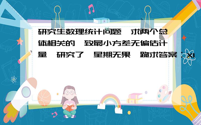 研究生数理统计问题,求两个总体相关的一致最小方差无偏估计量,研究了一星期无果,跪求答案：X1,X2……Xm和Y1,Y2……Yn分别是两个独立随机变量X、Y的独立同分布样本,分别服从参数为λx和λy