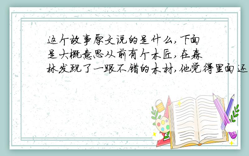 这个故事原文说的是什么,下面是大概意思从前有个木匠,在森林发现了一跟不错的木材,他觉得里面还有更好的木材,结果走进森林里面,后来发现原来那个是最好的,后来返回来,结果那根树木已