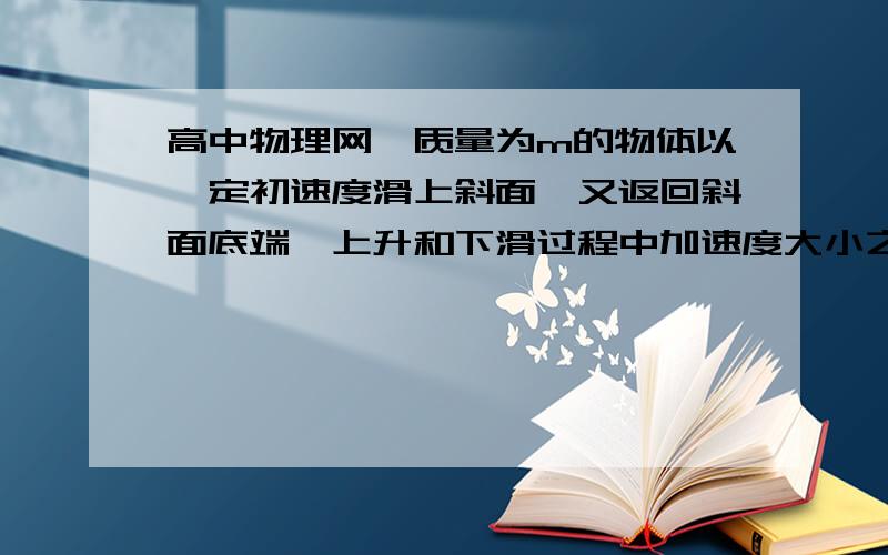 高中物理网一质量为m的物体以一定初速度滑上斜面,又返回斜面底端,上升和下滑过程中加速度大小之比为a1/a一质量为m的物体以一定初速度滑上斜面,又返回斜面底端,上升和下滑过程中加速度