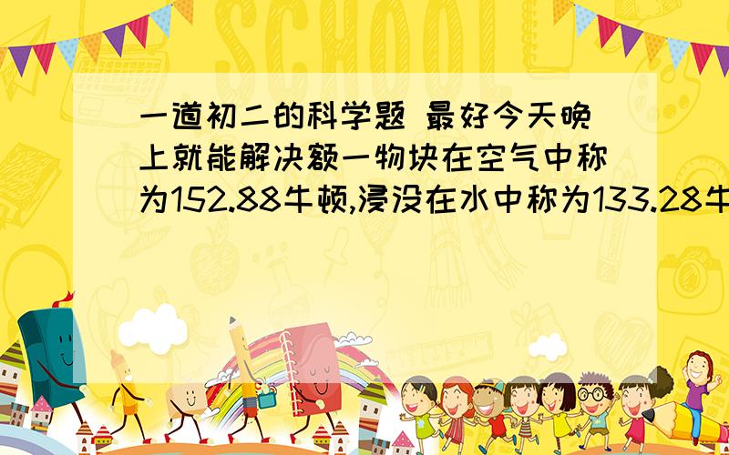 一道初二的科学题 最好今天晚上就能解决额一物块在空气中称为152.88牛顿,浸没在水中称为133.28牛顿,浸没在某液体中称又为137.2牛顿.求1.物体体积 .2.这种液体的密度