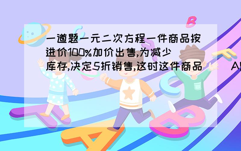 一道题一元二次方程一件商品按进价100%加价出售,为减少库存,决定5折销售,这时这件商品（ ）A赚50%,B亏50%,c亏25%,d不亏不赚