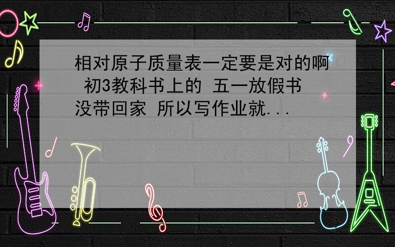 相对原子质量表一定要是对的啊 初3教科书上的 五一放假书没带回家 所以写作业就...