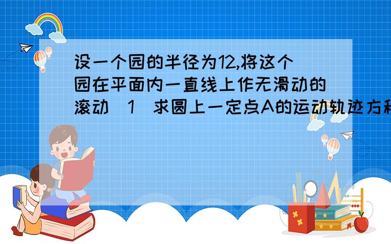 设一个园的半径为12,将这个园在平面内一直线上作无滑动的滚动（1）求圆上一定点A的运动轨迹方程（2）求点A 相邻两次着地点间的距离没人？还是