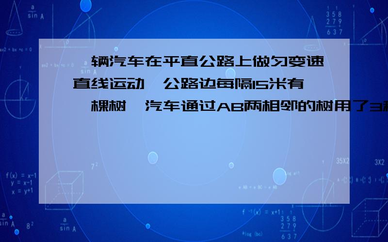 一辆汽车在平直公路上做匀变速直线运动,公路边每隔15米有一棵树,汽车通过AB两相邻的树用了3秒,通过BC两相邻的树用了2秒,求汽车运动的加速度和通过树B的速度?