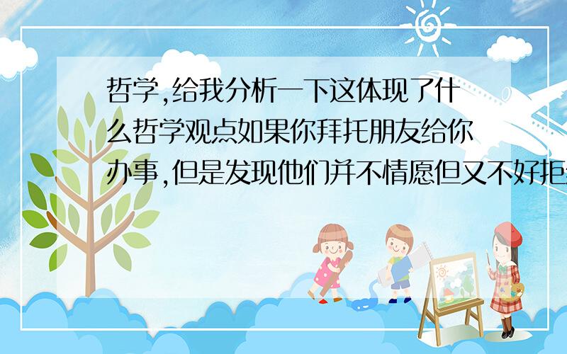 哲学,给我分析一下这体现了什么哲学观点如果你拜托朋友给你办事,但是发现他们并不情愿但又不好拒绝,而自己心里想,都玩的这么好还不情愿这叫什么朋友,但是你又有求于人不好牢骚.后来