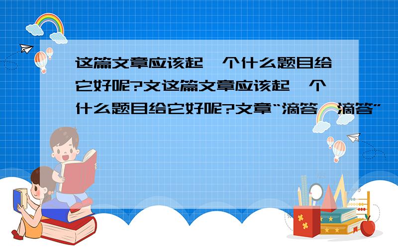 这篇文章应该起一个什么题目给它好呢?文这篇文章应该起一个什么题目给它好呢?文章“滴答,滴答”咦,我的小闹钟的时针 和分针又开始散步在数字圆盘之间了.“叮铃铃,叮铃铃”天哪,这么