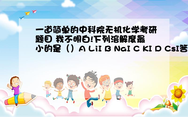 一道简单的中科院无机化学考研题目 我不明白!下列溶解度最小的是（）A LiI B NaI C KI D CsI答案是：D可是我想选A 我的想法是：离子化合物溶于水时会破会离子键,因此离子键越不牢固其溶解度