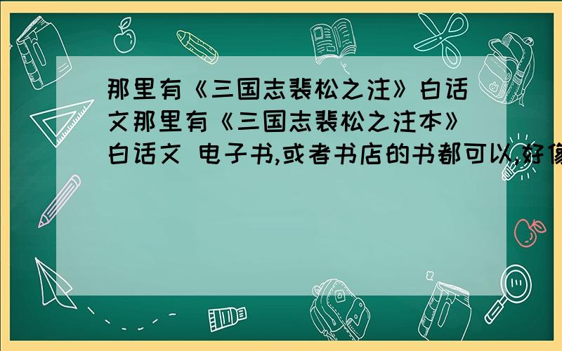 那里有《三国志裴松之注》白话文那里有《三国志裴松之注本》白话文 电子书,或者书店的书都可以,好像只有 陈寿的三国志白话文,没有裴松之注本的白话文,有人知道有没有吗?连注都一起翻