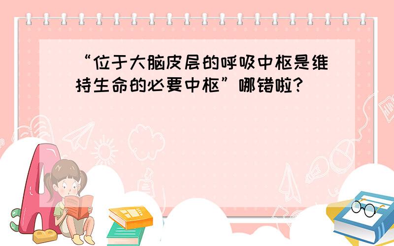 “位于大脑皮层的呼吸中枢是维持生命的必要中枢”哪错啦?