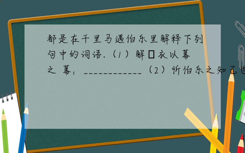 都是在千里马遇伯乐里解释下列句中的词语.（1）解纻衣以幕之 幕：____________（2）忻伯乐之知己也 知己：___________用自己的话说说下列句子的意思（1）中圻迁延,负辕不能上.(2)伯乐遭之,下