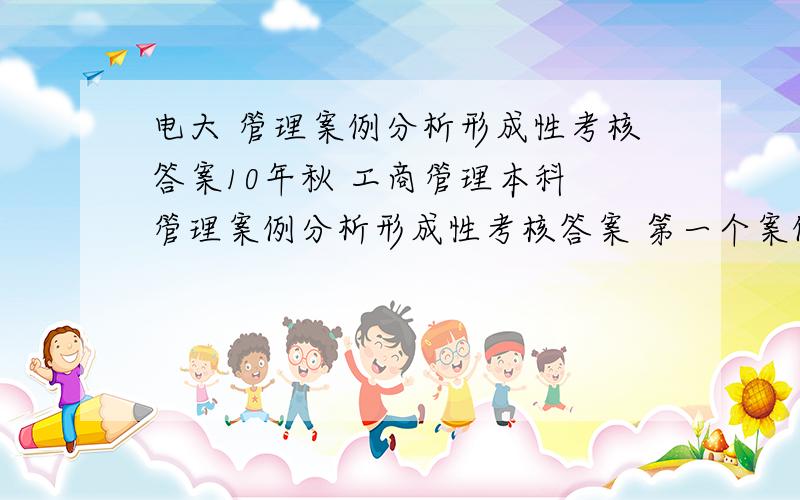 电大 管理案例分析形成性考核答案10年秋 工商管理本科 管理案例分析形成性考核答案 第一个案例是金星公司的 第二个是新东方的