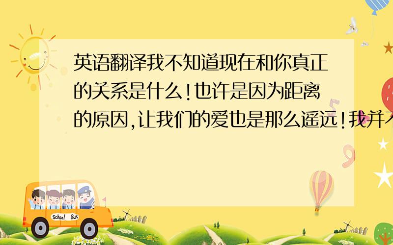 英语翻译我不知道现在和你真正的关系是什么!也许是因为距离的原因,让我们的爱也是那么遥远!我并不是质疑你对我的爱!而是我无法相信两年前的你和现在的你是否还是同一个人!或许你现