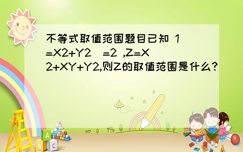 不等式取值范围题目已知 1〈=X2+Y2〈=2 ,Z=X2+XY+Y2,则Z的取值范围是什么?