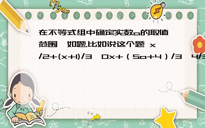 在不等式组中确定实数a的取值范围,如题.比如说这个题 x/2+(x+1)/3＞0x+（5a+4）/3＞4/3（x+1）+a有两个整数解,求a的取值范围由 x/2+(x+1)/3＞0,两边同乘以6得3x+2（x+1）＞0,解得x＞- 2/5,由x+（5a+4）/3＞