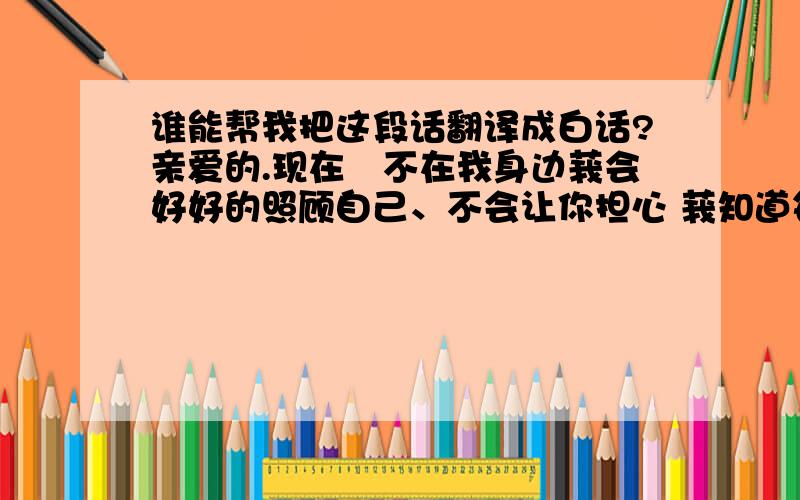 谁能帮我把这段话翻译成白话?亲爱的.现在伱不在我身边莪会好好的照顾自己、不会让你担心 莪知道每次打电话给你时总让你担心这担心那的,其实我也不想怎样,我只希望你能多紧张我一点.