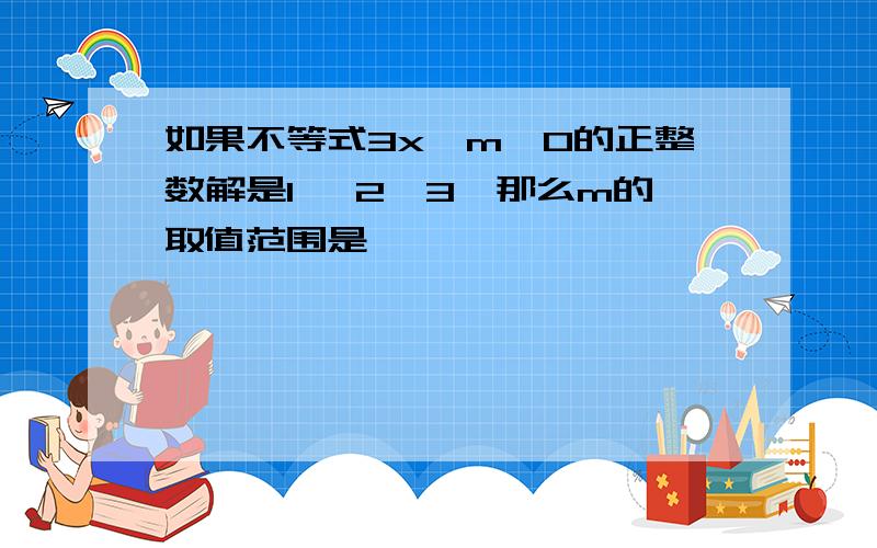 如果不等式3x—m≤0的正整数解是1 ,2,3,那么m的取值范围是