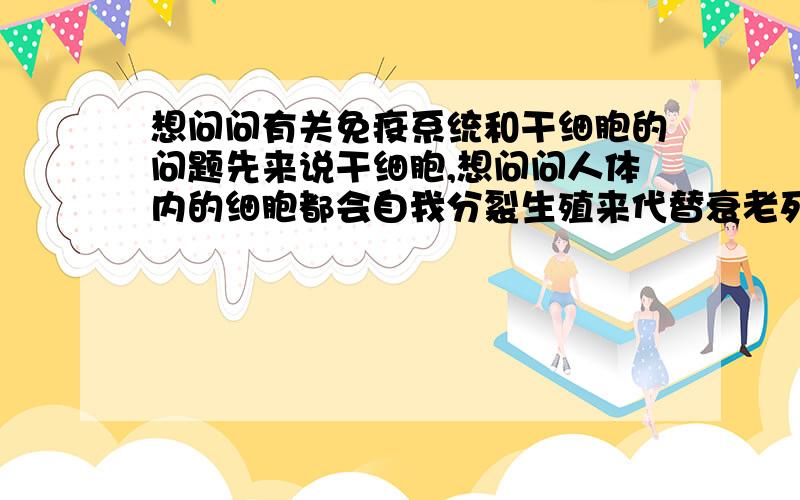 想问问有关免疫系统和干细胞的问题先来说干细胞,想问问人体内的细胞都会自我分裂生殖来代替衰老死去的干细胞,那干细胞平时是不是很悠闲啊?万能干细胞他是怎么制造出人体内缺乏的细