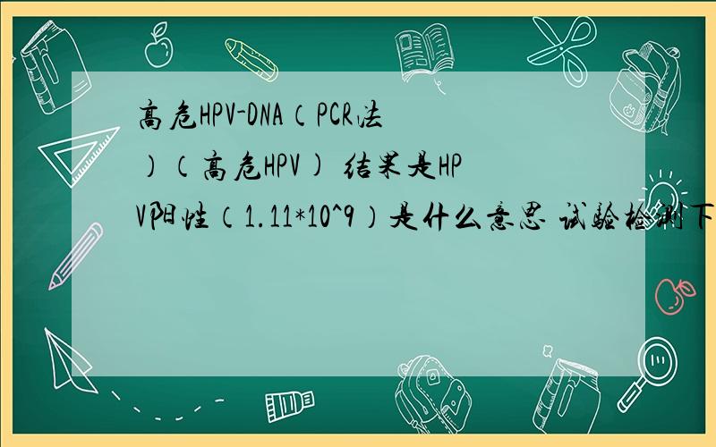 高危HPV-DNA（PCR法）（高危HPV) 结果是HPV阳性（1.11*10^9）是什么意思 试验检测下限是5*10^2 做的是宫颈涂片.问的是HPV阳性1.11*10^9这个数值代表的病情是不是很严重.我很想知道.