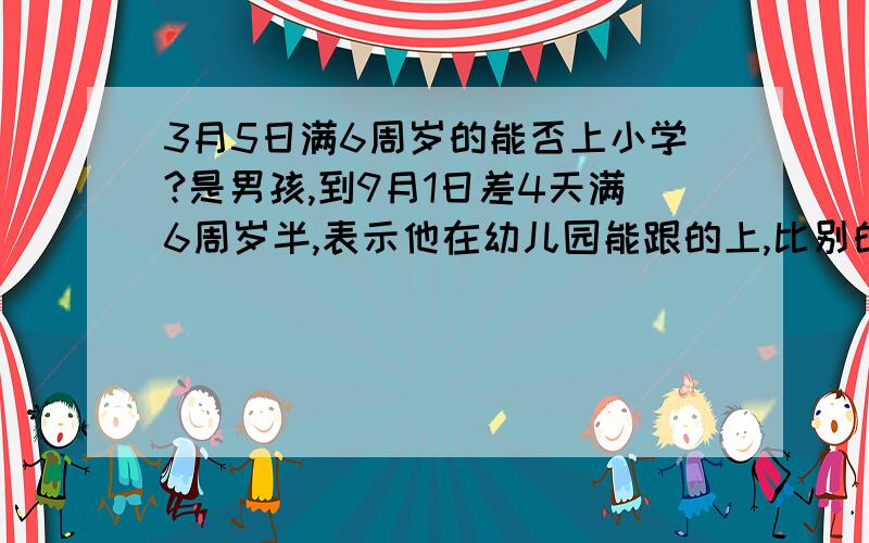 3月5日满6周岁的能否上小学?是男孩,到9月1日差4天满6周岁半,表示他在幼儿园能跟的上,比别的男孩学的快.