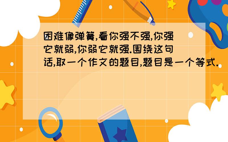 困难像弹簧,看你强不强,你强它就弱,你弱它就强.围绕这句话,取一个作文的题目,题目是一个等式.