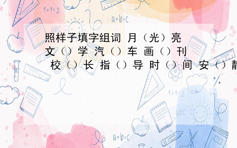 照样子填字组词 月（光）亮 文（）学 汽（）车 画（）刊 校（）长 指（）导 时（）间 安（）静 大（）学还有：提（）高  看（）到  冲（）击  启（）动 第二题：欢（快）乐  气（）体