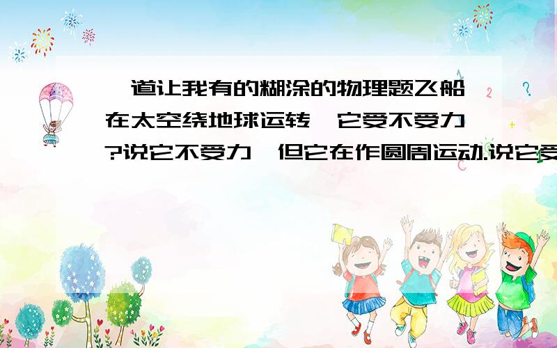 一道让我有的糊涂的物理题飞船在太空绕地球运转,它受不受力?说它不受力,但它在作圆周运动.说它受力,我们知道飞船在太空是失重的.请朋友们指点.