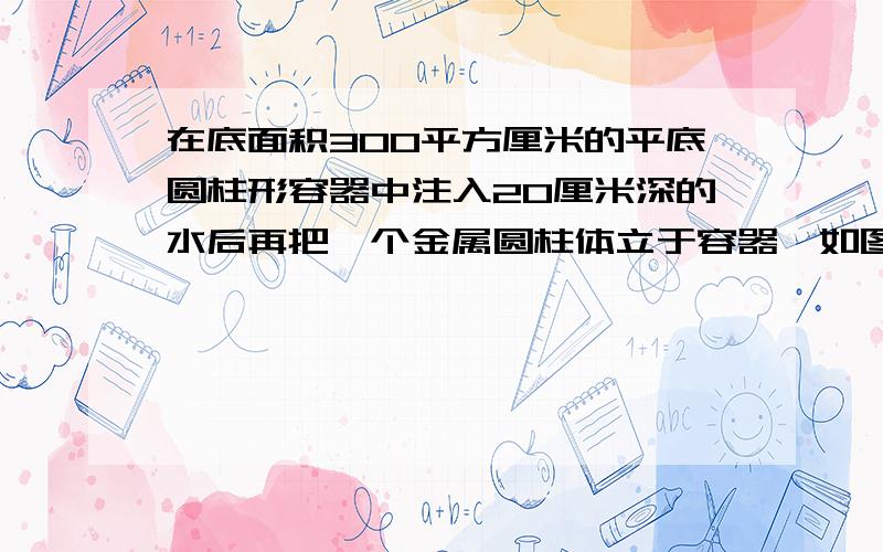 在底面积300平方厘米的平底圆柱形容器中注入20厘米深的水后再把一个金属圆柱体立于容器,如图,若圆柱体横截面积为50平方厘米且圆柱体有一部分露出水面,水不溢出（圆柱体与容器底部密切