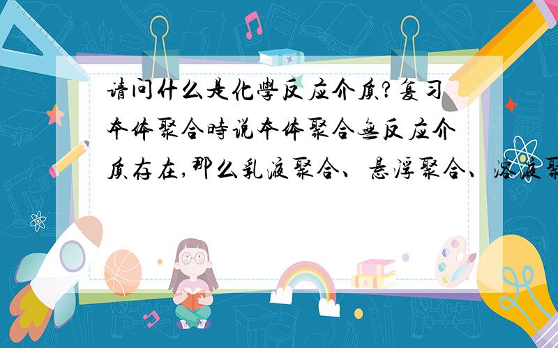 请问什么是化学反应介质?复习本体聚合时说本体聚合无反应介质存在,那么乳液聚合、悬浮聚合、溶液聚合的反应介质分别是什么?