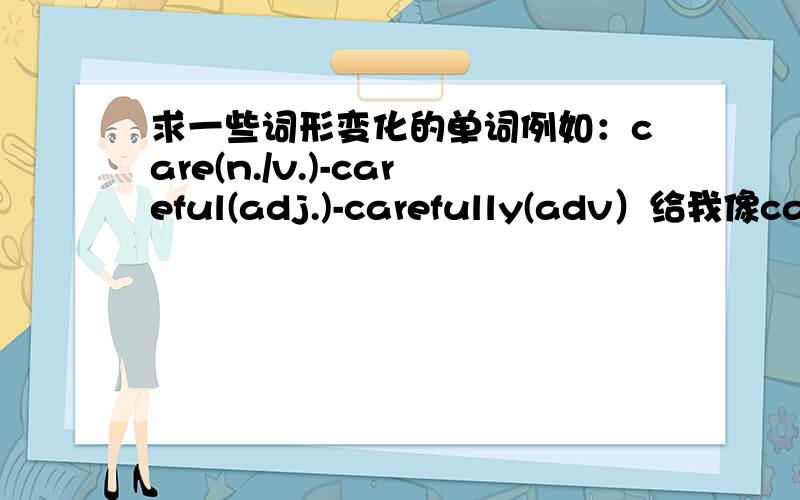 求一些词形变化的单词例如：care(n./v.)-careful(adj.)-carefully(adv）给我像care这样的单词就行了,词形变化我自己来