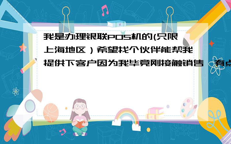 我是办理银联POS机的(只限上海地区）希望找个伙伴能帮我提供下客户因为我毕竟刚接触销售,有点不太了解 我每天只能在办公室打电话,所以不跟客户不好沟通!只想互惠互助,毕竟这社会还是