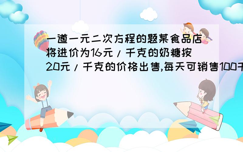 一道一元二次方程的题某食品店将进价为16元/千克的奶糖按20元/千克的价格出售,每天可销售100千克.市场调查表明：这种奶糖没涨价1元/千克,日销售量就减少8千克.食品店如果想把这种奶糖尽