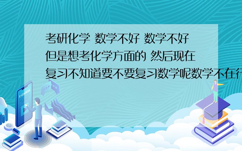 考研化学 数学不好 数学不好但是想考化学方面的 然后现在复习不知道要不要复习数学呢数学不在行 但是有不考数学的化学学科 现在大三 不知道该不该花时间在数学上想考中国矿业大学的