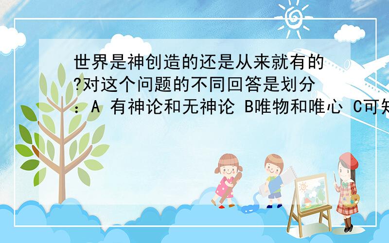 世界是神创造的还是从来就有的?对这个问题的不同回答是划分：A 有神论和无神论 B唯物和唯心 C可知和不可知 D辩证法和形而上学 可是A为什么不对呢?神创的不就是有神论 从来就有不就是无