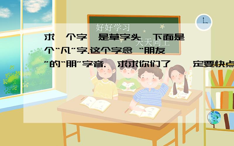 求一个字,是草字头,下面是一个“凡”字.这个字念 “朋友”的“朋”字音.  求求你们了,一定要快点.可以追加10分!