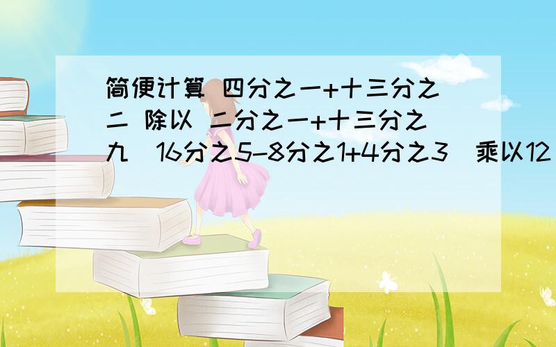 简便计算 四分之一+十三分之二 除以 二分之一+十三分之九（16分之5-8分之1+4分之3）乘以12