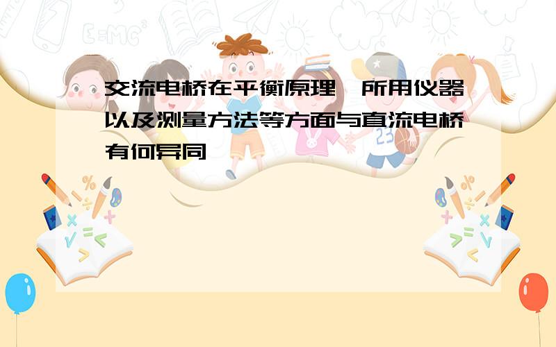 交流电桥在平衡原理,所用仪器以及测量方法等方面与直流电桥有何异同