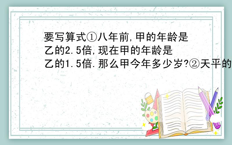 要写算式①八年前,甲的年龄是乙的2.5倍,现在甲的年龄是乙的1.5倍.那么甲今年多少岁?②天平的左边放了1个苹果和2个梨子,右边放了6个梨子,此时天平的指针刚好指在0刻度上.如果左边放3个梨