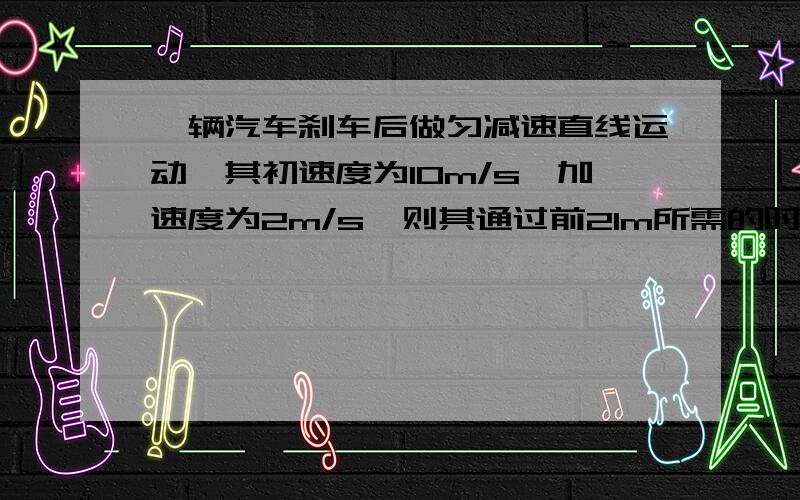 一辆汽车刹车后做匀减速直线运动,其初速度为10m/s,加速度为2m/s,则其通过前21m所需的时间为?