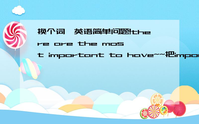 换个词,英语简单问题!there are the most important to have~~把important 换成其他的 能换成什么词啊?写作时候还有such as  /for example 能换成什么词啊?谢谢