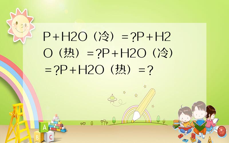 P＋H2O（冷）＝?P＋H2O（热）＝?P＋H2O（冷）＝?P＋H2O（热）＝?