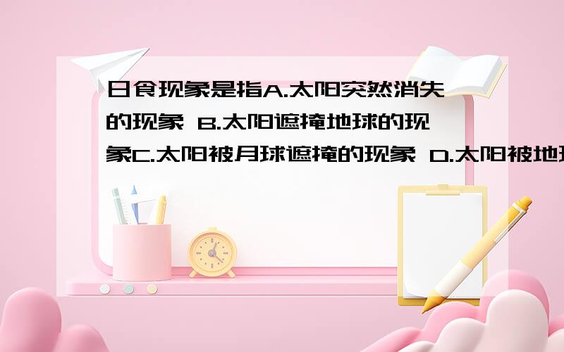 日食现象是指A.太阳突然消失的现象 B.太阳遮掩地球的现象C.太阳被月球遮掩的现象 D.太阳被地球遮掩的现象